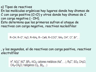 a) Tipos de reactivos
En las moléculas orgánicas hay lugares donde hay átomos de
C con carga positiva (C=O) y otros donde hay átomos de C
con carga negativa (- OH).
Esto determina que los primeros sufran el ataque de
reactivos con carga negativa, reactivos nucleófilos:
, y los segundos, el de reactivos con carga positiva, reactivos
electrófilos
 