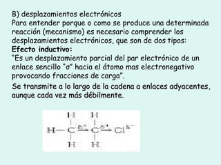 B) desplazamientos electrónicos
Para entender porque o como se produce una determinada
reacción (mecanismo) es necesario comprender los
desplazamientos electrónicos, que son de dos tipos:
Efecto inductivo:
“Es un desplazamiento parcial del par electrónico de un
enlace sencillo “σ” hacia el átomo mas electronegativo
provocando fracciones de carga”.
Se transmite a lo largo de la cadena a enlaces adyacentesSe transmite a lo largo de la cadena a enlaces adyacentes,,
aunque cada vez más débilmente.aunque cada vez más débilmente.
 