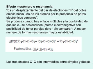 Efecto mesómero o resonancia:
“Es un desplazamiento del par de electrones “π” del doble
enlace hacia uno de los átomos por la presencia de pares
electrónicos cercanos”.
Se produce cuando hay enlace múltiples y la posibilidad de
que los e– se deslocalicen (átomo electronegativo con
posibilidad de tener parejas de e– sin compartir). A mayor
numero de formas resonantes mayor estabilidad.
Los tres enlaces C–C son intermedios entre simples y dobles.
 