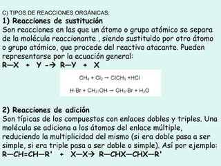 C) TIPOS DE REACCIONES ORGÁNICAS:
1) Reacciones de sustitución
Son reacciones en las que un átomo o grupo atómico se separa
de la molécula reaccionante , siendo sustituido por otro átomo
o grupo atómico, que procede del reactivo atacante. Pueden
representarse por la ecuación general: 
R—X  +  Y - R—Y  +  X
2) Reacciones de adición
Son típicas de los compuestos con enlaces dobles y triples. Una
molécula se adiciona a los átomos del enlace múltiple,
reduciendo la multiplicidad del mismo (si era doble pasa a ser
simple, si era triple pasa a ser doble o simple). Así por ejemplo:
R—CH=CH—R'  +  X—X R—CHX—CHX—R'
 