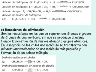 c) Reacciones de eliminación
Son las reacciones en las que se separan dos átomos o grupos
de átomos de una molécula, sin que se produzca al mismo
tiempo la penetración de nuevos átomos o grupos atómicos.
En la mayoría de los casos una molécula se transforma con
pérdida intramolecular de una molécula más pequeña y
formación de un enlace múltiple
 