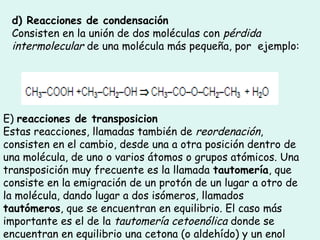 d) Reacciones de condensación
Consisten en la unión de dos moléculas con pérdida
intermolecular de una molécula más pequeña, por  ejemplo:
 
E) reacciones de transposicion
Estas reacciones, llamadas también de reordenación,
consisten en el cambio, desde una a otra posición dentro de
una molécula, de uno o varios átomos o grupos atómicos. Una
transposición muy frecuente es la llamada tautomería, que
consiste en la emigración de un protón de un lugar a otro de
la molécula, dando lugar a dos isómeros, llamados
tautómeros, que se encuentran en equilibrio. El caso más
importante es el de la tautomería cetoenólica donde se
encuentran en equilibrio una cetona (o aldehído) y un enol
 