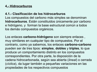 4.- Hidrocarburos
4.1.- Clasificación de los hidrocarburos
Los compuestos del carbono más simples se denominan
hidrocarburos. Están constituidos únicamente por carbono
e hidrógeno, y forman la base estructural común a todos
los demás compuestos orgánicos.
Los enlaces carbono-hidrógeno son siempre enlaces ,
muy similares en cualquier tipo de compuestos. Por el
contrario, como ya sabemos, los enlaces carbono-carbono
pueden ser de tres tipos: simples, dobles y triples, lo que
produce un comportamiento distinto en los compuestos
correspondientes. Por otra parte, la disposición de la
cadena hidrocarbonada, según sea abierta (lineal) o cerrada
(cíclica), da lugar también a pequeñas variaciones en las
propiedades de los respectivos compuestos
 