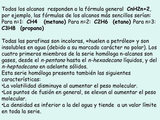 Todos los alcanos  responden a la fórmula general  CnH2n+2,  
por ejemplo, las fórmulas de los alcanos más sencillos serían:
Para n=1:  CH4    (metano) Para n=2:  C2H6   (etano) Para n=3: 
C3H8   (propano)
Todas las parafinas son incoloras, «huelen a petróleo» y son
insolubles en agua (debido a su marcado carácter no polar). Los
cuatro primeros miembros de la serie homóloga n-alcanos son
gases, desde el n-pentano hasta el n-hexadecano líquidos, y del
n-heptadecano en adelante sólidos.
Esta serie homóloga presenta también las siguientes
características:
•La volatilidad disminuye al aumentar el peso molecular.
•Los puntos de fusión en general, se elevan al aumentar el peso
molecular.
•La densidad es inferior a la del agua y tiende  a un valor límite
en toda la serie.
 