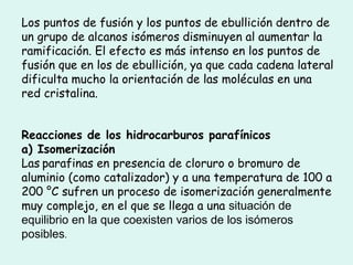 Los puntos de fusión y los puntos de ebullición dentro de
un grupo de alcanos isómeros disminuyen al aumentar la
ramificación. El efecto es más intenso en los puntos de
fusión que en los de ebullición, ya que cada cadena lateral
dificulta mucho la orientación de las moléculas en una
red cristalina.
Reacciones de los hidrocarburos parafínicos
a) Isomerización
Las parafinas en presencia de cloruro o bromuro de
aluminio (como catalizador) y a una temperatura de 100 a
200 °C sufren un proceso de isomerización generalmente
muy complejo, en el que se llega a una situación de
equilibrio en la que coexisten varios de los isómeros
posibles.
 