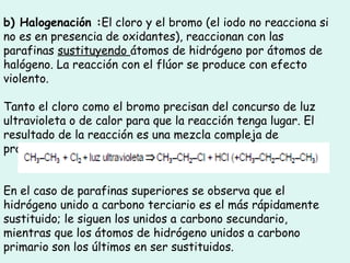 b) Halogenación :El cloro y el bromo (el iodo no reacciona si
no es en presencia de oxidantes), reaccionan con las
parafinas sustituyendo átomos de hidrógeno por átomos de
halógeno. La reacción con el flúor se produce con efecto
violento.
Tanto el cloro como el bromo precisan del concurso de luz
ultravioleta o de calor para que la reacción tenga lugar. El
resultado de la reacción es una mezcla compleja de
productos.
En el caso de parafinas superiores se observa que el
hidrógeno unido a carbono terciario es el más rápidamente
sustituido; le siguen los unidos a carbono secundario,
mientras que los átomos de hidrógeno unidos a carbono
primario son los últimos en ser sustituidos.
 