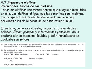 4.3 Alquenos u olefinas
Propiedades físicas de las olefinas
Todas las olefinas son menos densas que el agua e insolubles
en ella. Las olefinas al igual que las parafinas son incoloras.
Las temperaturas de ebullición de cada una son muy
próximas a las de la parafina de estructura similar.
El metano, como es evidente, no puede formar dobles
enlaces. Eteno, propeno y n-buteno son gaseosos,  del n-
penteno al n-octadeceno líquidos y del n-nonadeceno en
adelante son sólidos
 