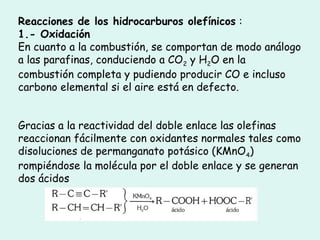 Reacciones de los hidrocarburos olefínicos :
1.- Oxidación
En cuanto a la combustión, se comportan de modo análogo
a las parafinas, conduciendo a CO2 y H2O en la
combustión completa y pudiendo producir CO e incluso
carbono elemental si el aire está en defecto.
Gracias a la reactividad del doble enlace las olefinas
reaccionan fácilmente con oxidantes normales tales como
disoluciones de permanganato potásico (KMnO4)
rompiéndose la molécula por el doble enlace y se generan
dos ácidos
 