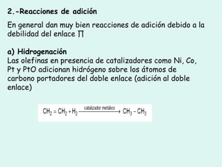 2.-Reacciones de adición
En general dan muy bien reacciones de adición debido a la
debilidad del enlace ∏
a) Hidrogenación
Las olefinas en presencia de catalizadores como Ni, Co,
Pt y PtO adicionan hidrógeno sobre los átomos de
carbono portadores del doble enlace (adición al doble
enlace)
 