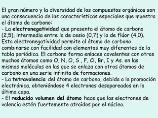 El gran número y la diversidad de los compuestos orgánicos son
una consecuencia de las características especiales que muestra
el átomo de carbono:
- La electronegatividad que presenta el átomo de carbono
(2,5), intermedia entre la de cesio (0,7) y la de flúor (4,0).
Esta electronegatividad permite al átomo de carbono
combinarse con facilidad con elementos muy diferentes de la
tabla periódica. El carbono forma enlaces covalentes con otros
muchos átomos como O, N, O, S , F, Cl, Br, I y As. en las
mismas moléculas en las que se enlaza con otros átomos de
carbono en una serie infinita de formaciones.
- La tetravalencia del átomo de carbono, debida a la promoción
electrónica, obteniéndose 4 electrones desapareados en la
última capa.
- El reducido volumen del átomo hace que los electrones de
valencia estén fuertemente atraídos por el núcleo.
 