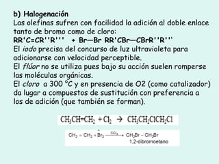 b) Halogenación
Las olefinas sufren con facilidad la adición al doble enlace
tanto de bromo como de cloro:
RR'C=CR''R'''  + Br—Br RR'CBr—CBrR''R''‘
El iodo precisa del concurso de luz ultravioleta para
adicionarse con velocidad perceptible.
El flúor no se utiliza pues bajo su acción suelen romperse
las moléculas orgánicas.
El cloro  a 300 °C y en presencia de O2 (como catalizador)
da lugar a compuestos de sustitución con preferencia a
los de adición (que también se forman).
 