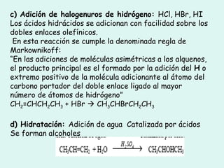 c) Adición de halogenuros de hidrógeno: HCl, HBr, HI
Los ácidos hidrácidos se adicionan con facilidad sobre los
dobles enlaces olefínicos.
En esta reacción se cumple la denominada regla de
Markownikoff:
“En las adiciones de moléculas asimétricas a los alquenos,
el producto principal es el formado por la adición del H o
extremo positivo de la molécula adicionante al átomo del
carbono portador del doble enlace ligado al mayor
número de átomos de hidrógeno”
CH2=CHCH2CH3 + HBr  CH3CHBrCH2CH3
d) Hidratación: Adición de agua Catalizada por ácidos
Se forman alcoholes
 