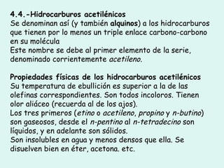 4.4.-Hidrocarburos acetilénicos
Se denominan así (y también alquinos) a los hidrocarburos
que tienen por lo menos un triple enlace carbono-carbono
en su molécula
Este nombre se debe al primer elemento de la serie,
denominado corrientemente acetileno.
Propiedades físicas de los hidrocarburos acetilénicos
Su temperatura de ebullición es superior a la de las
olefinas correspondientes. Son todos incoloros. Tienen
olor aliáceo (recuerda al de los ajos).
Los tres primeros (etino o acetileno, propino y n-butino)
son gaseosos, desde el n-pentino al n-tetradecino son
líquidos, y en adelante son sólidos.
Son insolubles en agua y menos densos que ella. Se
disuelven bien en éter, acetona. etc.
 