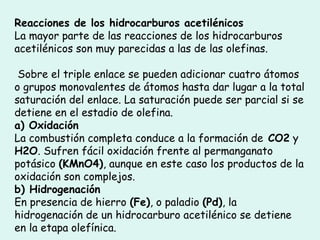 Reacciones de los hidrocarburos acetilénicos
La mayor parte de las reacciones de los hidrocarburos
acetilénicos son muy parecidas a las de las olefinas.
Sobre el triple enlace se pueden adicionar cuatro átomos
o grupos monovalentes de átomos hasta dar lugar a la total
saturación del enlace. La saturación puede ser parcial si se
detiene en el estadio de olefina.
a) Oxidación
La combustión completa conduce a la formación de CO2 y
H2O. Sufren fácil oxidación frente al permanganato
potásico (KMnO4), aunque en este caso los productos de la
oxidación son complejos.
b) Hidrogenación
En presencia de hierro (Fe), o paladio (Pd), la
hidrogenación de un hidrocarburo acetilénico se detiene
en la etapa olefínica.
 