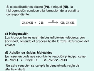 Si el catalizador es platino (Pt), o níquel (Ni), la
hidrogenación conduce a la formación de la parafina
correspondiente
c) Halogenación
Los hidrocarburos acetilénicos adicionan halógenos con
facilidad, llegando el proceso hasta la total saturación del
enlace:
d) Adición de ácidos hidrácidos
En resumen podemos escribir la reacción principal como:
R—C≡CH  +  2BrH     R—C-Br2—CH3
En esta reacción se cumple la denominada regla de
Markownikoff
 