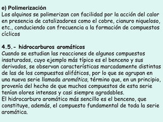 e) Polimerización
Los alquinos se polimerizan con facilidad por la acción del calor
en presencia de catalizadores como el cobre, cianuro niqueloso,
etc., conduciendo con frecuencia a la formación de compuestos
cíclicos
4.5.- hidrocarburos aromáticos
Cuando se estudian las reacciones de algunos compuestos
insaturados, cuyo ejemplo más típico es el benceno y sus
derivados, se observan características marcadamente distintas
de las de los compuestos alifáticos, por lo que se agrupan en
una nueva serie llamada aromática, término que, en un principio,
provenía del hecho de que muchos compuestos de esta serie
tenían olores intensos y casi siempre agradables.
El hidrocarburo aromático más sencillo es el benceno, que
constituye, además, el compuesto fundamental de toda la serie
aromática.
 