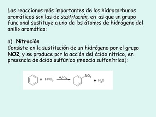 Las reacciones más importantes de los hidrocarburos
aromáticos son las de sustitución, en las que un grupo
funcional sustituye a uno de los átomos de hidrógeno del
anillo aromático:
a) Nitración
Consiste en la sustitución de un hidrógeno por el grupo
NO2, y se produce por la acción del ácido nítrico, en
presencia de ácido sulfúrico (mezcla sulfonítrica):
 