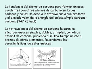 La tendencia del átomo de carbono para formar enlaces
covalentes con otros átomos de carbono en largas
cadenas y ciclos, se debe a la tetravalencia que presenta
y al elevado valor de la energía del enlace simple carbono-
carbono (347 KJ/mol)
La tetravalencia del átomo de carbono le permite
efectuar enlaces simples, dobles, o triples, con otros
átomos de carbono, pudiendo al mismo tiempo unirse a
átomos de otros elementos. Recordemos las
características de estos enlaces:
 