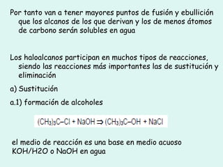 Por tanto van a tener mayores puntos de fusión y ebullición
que los alcanos de los que derivan y los de menos átomos
de carbono serán solubles en agua
Los haloalcanos participan en muchos tipos de reacciones,
siendo las reacciones más importantes las de sustitución y
eliminación
a) Sustitución
a.1) formación de alcoholes
el medio de reacción es una base en medio acuoso
KOH/H2O o NaOH en agua
 
