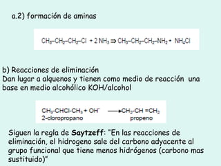 a.2) formación de aminas
b) Reacciones de eliminación
Dan lugar a alquenos y tienen como medio de reacción una
base en medio alcohólico KOH/alcohol
Siguen la regla de Saytzeff: “En las reacciones de
eliminación, el hidrogeno sale del carbono adyacente al
grupo funcional que tiene menos hidrógenos (carbono mas
sustituido)”
 