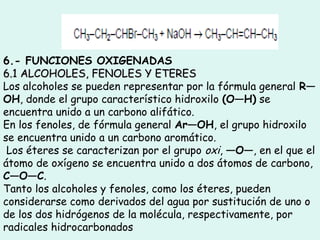6.- FUNCIONES OXIGENADAS
6.1 ALCOHOLES, FENOLES Y ETERES6.1 ALCOHOLES, FENOLES Y ETERES
Los alcoholes se pueden representar por la fórmula general R—
OH, donde el grupo característico hidroxilo (O—H) se
encuentra unido a un carbono alifático.
En los fenoles, de fórmula general Ar—OH, el grupo hidroxilo
se encuentra unido a un carbono aromático.
Los éteres se caracterizan por el grupo oxi, —O—, en el que el
átomo de oxígeno se encuentra unido a dos átomos de carbono,
C—O—C.
Tanto los alcoholes y fenoles, como los éteres, pueden
considerarse como derivados del agua por sustitución de uno o
de los dos hidrógenos de la molécula, respectivamente, por
radicales hidrocarbonados
 
