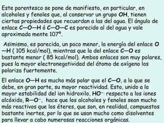 Este parentesco se pone de manifiesto, en particular, en
alcoholes y fenoles que, al conservar un grupo OH, tienen
ciertas propiedades que recuerdan a las del agua. El ángulo de
enlace C—O—H ó C—O—C es parecido al del agua y vale
aproximada mente 107º.
Asimismo, es parecida, un poco menor, la energía del enlace O
—H ( 105 kcal/mol), mientras que la del enlace C—O es
bastante menor ( 85 kcal/mol). Ambos enlaces son muy polares,
pues la mayor electronegatividad del átomo de oxígeno los
polariza fuertemente.
El enlace O—H es mucho más polar que el C—O, a lo que se
debe, en gran parte, su mayor reactividad. Esto, unido a la
mayor estabilidad del ion hidroxilo, HO—,
respecto a los iones
alcóxido, R—O—
,  hace que los alcoholes y fenoles sean mucho
más reactivos que los éteres, que son, en realidad, compuestos
bastante inertes, por lo que se usan mucho como disolventes
para llevar a cabo numerosas reacciones orgánicas.
 