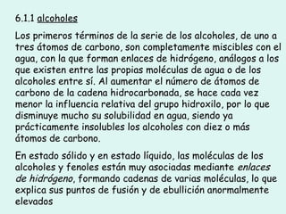 6.1.1 alcoholes
Los primeros términos de la serie de los alcoholes, de uno a
tres átomos de carbono, son completamente miscibles con el
agua, con la que forman enlaces de hidrógeno, análogos a los
que existen entre las propias moléculas de agua o de los
alcoholes entre sí. Al aumentar el número de átomos de
carbono de la cadena hidrocarbonada, se hace cada vez
menor la influencia relativa del grupo hidroxilo, por lo que
disminuye mucho su solubilidad en agua, siendo ya
prácticamente insolubles los alcoholes con diez o más
átomos de carbono.
En estado sólido y en estado líquido, las moléculas de los
alcoholes y fenoles están muy asociadas mediante enlaces
de hidrógeno, formando cadenas de varias moléculas, lo que
explica sus puntos de fusión y de ebullición anormalmente
elevados
 