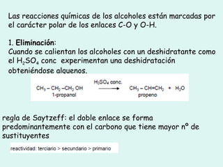 Las reacciones químicas de los alcoholes están marcadas por
el carácter polar de los enlaces C-O y O-H.
1. Eliminación:
Cuando se calientan los alcoholes con un deshidratante como
el H2SO4 conc experimentan una deshidratación
obteniéndose alquenos.
regla de Saytzeff: el doble enlace se forma
predominantemente con el carbono que tiene mayor nº de
sustituyentes
 