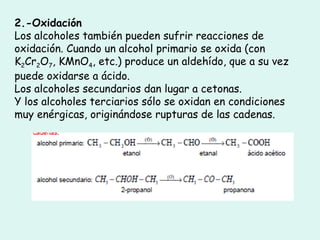 2.-Oxidación
Los alcoholes también pueden sufrir reacciones de
oxidación. Cuando un alcohol primario se oxida (con
K2Cr2O7, KMnO4, etc.) produce un aldehído, que a su vez
puede oxidarse a ácido.
Los alcoholes secundarios dan lugar a cetonas.
Y los alcoholes terciarios sólo se oxidan en condiciones
muy enérgicas, originándose rupturas de las cadenas.
 