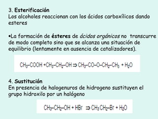 3. Esterificación
Los alcoholes reaccionan con los ácidos carboxílicos dando
esteres
•La formación de ésteres de ácidos orgánicos no transcurre
de modo completo sino que se alcanza una situación de
equilibrio (lentamente en ausencia de catalizadores).
4. Sustitución
En presencia de halogenuros de hidrogeno sustituyen el
grupo hidroxilo por un halógeno
 