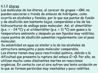 6.1.2 éteres
Las moléculas de los éteres, al carecer de grupos —OH, no
pueden asociarse a través de enlaces de hidrógeno, como
ocurría en alcoholes y fenoles, por lo que sus puntos de fusión
y de ebullición son bastante bajos, comparables a los de los
hidrocarburos de análogo peso molecular. Así, el dimetiléter
(p.e. = - 24 ºC) y el etilmetiléter (p.e. = 11 ºC) son gases a la
temperatura ambiente y después ya son líquidos muy volátiles,
cuyos puntos de ebullición aumentan regularmente con el peso
molecular.
Su solubilidad en agua es similar a la de los alcoholes de
estructura semejante y peso molecular comparable.
Los éteres tienen muy poca reactividad química, debido a la
dificultad que presenta la ruptura del enlace C—O. Por ello, se
utilizan mucho como disolventes inertes en reacciones
orgánicas. En contacto con el aire sufren una lenta oxidación en
la que se forman peróxidos muy inestables y poco volátiles.
 