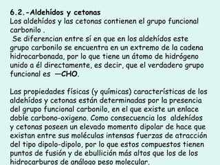 6.2.-Aldehídos y cetonas
Los aldehídos y las cetonas contienen el grupo funcional
carbonilo .
Se diferencian entre sí en que en los aldehídos este
grupo carbonilo se encuentra en un extremo de la cadena
hidrocarbonada, por lo que tiene un átomo de hidrógeno
unido a él directamente, es decir, que el verdadero grupo
funcional es —CHO.
Las propiedades físicas (y químicas) características de los
aldehídos y cetonas están determinadas por la presencia
del grupo funcional carbonilo, en el que existe un enlace
doble carbono-oxigeno. Como consecuencia los  aldehídos
y cetonas poseen un elevado momento dipolar de hace que
existan entre sus moléculas intensas fuerzas de atracción
del tipo dipolo-dipolo, por lo que estos compuestos tienen
puntos de fusión y de ebullición más altos que los de los
hidrocarburos de análogo peso molecular.
 