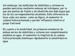Sin embargo, las moléculas de aldehídos y cetonas no
pueden asociarse mediante enlaces de hidrógeno, por lo
que sus puntos de fusión y de ebullición son más bajos que
los de los correspondientes alcoholes. Esta diferencia se
hace cada vez menor, como es lógico, al aumentar la
cadena hidrocarbonada y perder influencia relativa el
grupo funcional
En cuanto a la solubilidad, los primeros miembros de
ambas series de aldehídos y cetonas son completamente
solubles en agua. Al aumentar la longitud de la cadena
hidrocarbonada disminuye rápidamente la solubilidad en
agua
 