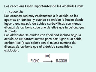 Las reacciones más importantes de los aldehídos son:
1.- oxidación
Las cetonas son muy resistentes a la acción de los
agentes oxidantes, y cuando se oxidan lo hacen dando
lugar a una mezcla de ácidos carboxílicos con menos
átomos de carbono cada uno de ellos que la cetona que
se oxida.
Los aldehídos se oxidan con facilidad incluso bajo la
acción de oxidantes suaves para dar lugar a un ácido
carboxílico (o sus sales) con el mismo número de
átomos de carbono que el aldehído sometido a
oxidación.
 