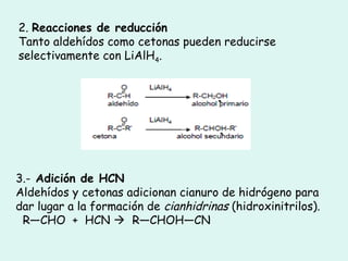 2. Reacciones de reducción
Tanto aldehídos como cetonas pueden reducirse
selectivamente con LiAlH4.
3.- Adición de HCN
Aldehídos y cetonas adicionan cianuro de hidrógeno para
dar lugar a la formación de cianhidrinas (hidroxinitrilos).
  R—CHO  +  HCN   R—CHOH—CN
 