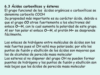 6.3 Ácidos carboxílicos y ésteres
El grupo funcional de los  ácidos orgánicos o carboxílicos se
denomina carboxilo COOH
Su propiedad más importante es su carácter ácido, debido a
que el grupo CO atrae fuertemente a los electrones del
enlace O—H, con lo cual aumenta la polaridad de este grupo.
Al ser tan polar el enlace O—H, el protón H+ se desprende
fácilmente.
Los enlaces de hidrógeno entre moléculas de ácidos son los
más fuertes pues el OH está muy polarizado; por ello los
puntos de fusión y ebullición de los ácidos son mayores que
los de alcoholes de parecida masa molecular
Los esteres al no disponer del grupo OH no pueden formar
puentes de hidrógeno y los puntos de fusión y ebullición son
más bajos que los ácidos de parecida masa molecular
 
