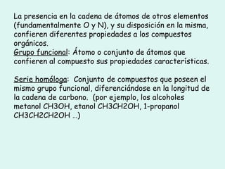 La presencia en la cadena de átomos de otros elementos
(fundamentalmente O y N), y su disposición en la misma,
confieren diferentes propiedades a los compuestos
orgánicos.
Grupo funcional: Átomo o conjunto de átomos que
confieren al compuesto sus propiedades características.
Serie homóloga: Conjunto de compuestos que poseen el
mismo grupo funcional, diferenciándose en la longitud de
la cadena de carbono. (por ejemplo, los alcoholes
metanol CH3OH, etanol CH3CH2OH, 1-propanol
CH3CH2CH2OH …)
 
