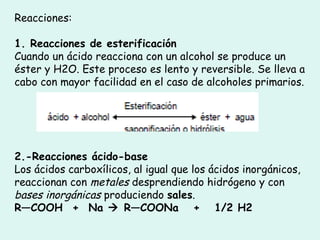 Reacciones:
1. Reacciones de esterificación
Cuando un ácido reacciona con un alcohol se produce un
éster y H2O. Este proceso es lento y reversible. Se lleva a
cabo con mayor facilidad en el caso de alcoholes primarios.
2.-Reacciones ácido-base
Los ácidos carboxílicos, al igual que los ácidos inorgánicos,
reaccionan con metales desprendiendo hidrógeno y con
bases inorgánicas produciendo sales.
R—COOH  +  Na  R—COONa   +   1/2 H2
 
