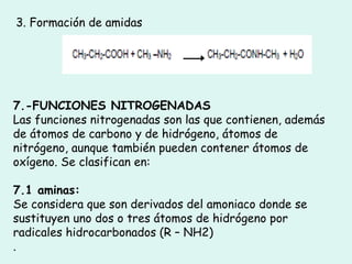 3. Formación de amidas
7.-FUNCIONES NITROGENADAS
Las funciones nitrogenadas son las que contienen, además
de átomos de carbono y de hidrógeno, átomos de
nitrógeno, aunque también pueden contener átomos de
oxígeno. Se clasifican en:
7.1 aminas:
Se considera que son derivados del amoniaco donde se
sustituyen uno dos o tres átomos de hidrógeno por
radicales hidrocarbonados (R – NH2)
.
 