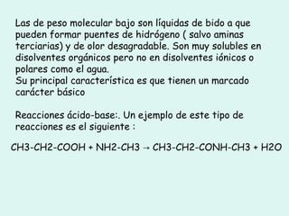 Las de peso molecular bajo son líquidas de bido a que
pueden formar puentes de hidrógeno ( salvo aminas
terciarias) y de olor desagradable. Son muy solubles en
disolventes orgánicos pero no en disolventes iónicos o
polares como el agua.
Su principal característica es que tienen un marcado
carácter básico
Reacciones ácido-base:. Un ejemplo de este tipo de
reacciones es el siguiente :
CH3-CH2-COOH + NH2-CH3 CH3-CH2-CONH-CH3 + H2O→
 