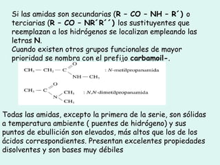 Si las amidas son secundarias (R – CO – NH – R´) o
terciarias (R – CO – NR´R´´) los sustituyentes que
reemplazan a los hidrógenos se localizan empleando las
letras N.
Cuando existen otros grupos funcionales de mayor
prioridad se nombra con el prefijo carbamoil-.
Todas las amidas, excepto la primera de la serie, son sólidas
a temperatura ambiente ( puentes de hidrógeno) y sus
puntos de ebullición son elevados, más altos que los de los
ácidos correspondientes. Presentan excelentes propiedades
disolventes y son bases muy débiles
 