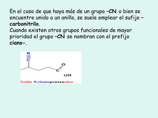 En el caso de que haya más de un grupo –CN o bien se
encuentre unido a un anillo, se suele emplear el sufijo –
carbonitrilo.
Cuando existen otros grupos funcionales de mayor
prioridad el grupo –CN se nombran con el prefijo
ciano-.
 