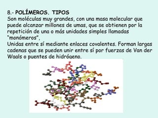 8.- POLÍMEROS. TIPOS
Son moléculas muy grandes, con una masa molecular que
puede alcanzar millones de umas, que se obtienen por la
repetición de una o más unidades simples llamadas
“monómeros”,
Unidas entre sí mediante enlaces covalentes. Forman largas
cadenas que se pueden unir entre sí por fuerzas de Van der
Waals o puentes de hidrógeno.
 