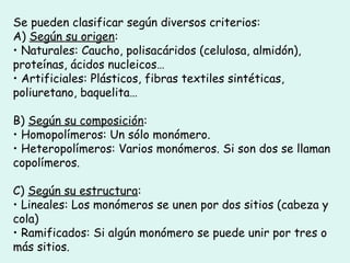 Se pueden clasificar según diversos criterios:
A) Según su origen:
• Naturales: Caucho, polisacáridos (celulosa, almidón),
proteínas, ácidos nucleicos…
• Artificiales: Plásticos, fibras textiles sintéticas,
poliuretano, baquelita…
B) Según su composición:
• Homopolímeros: Un sólo monómero.
• Heteropolímeros: Varios monómeros. Si son dos se llaman
copolímeros.
C) Según su estructura:
• Lineales: Los monómeros se unen por dos sitios (cabeza y
cola)
• Ramificados: Si algún monómero se puede unir por tres o
más sitios.
 