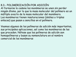 8.3.- POLIMERIZACIÓN POR ADICIÓN
Al formarse la cadena los monómeros se unen sin perder
ningún átomo, por lo que la masa molecular del polímero es un
múltiplo exacto de la masa molecular del monómero.
Los monómeros tienen insaturaciones (dobles o triples
enlaces) que pasan a sencillos en el polímero.
Veamos algunos de los polímeros de adición más importantes,
sus principales aplicaciones, así como los monómeros de los
que proceden. Nótese que los polímeros de adición son
homopolímeros y basan su nomenclatura en el nombre
comercial de los monómeros
 