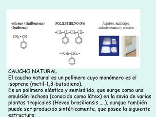 CAUCHO NATURAL
El caucho natural es un polímero cuyo monómero es el
isopreno (metil-1,3-butadieno).
Es un polímero elástico y semisólido, que surge como una
emulsión lechosa (conocida como látex) en la savia de varias
plantas tropicales (Hevea brasiliensis ....), aunque también
puede ser producido sintéticamente, que posee la siguiente
estructura:
 