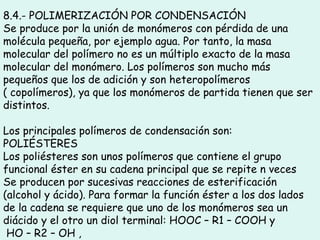8.4.- POLIMERIZACIÓN POR CONDENSACIÓN
Se produce por la unión de monómeros con pérdida de una
molécula pequeña, por ejemplo agua. Por tanto, la masa
molecular del polímero no es un múltiplo exacto de la masa
molecular del monómero. Los polímeros son mucho más
pequeños que los de adición y son heteropolímeros
( copolímeros), ya que los monómeros de partida tienen que ser
distintos.
Los principales polímeros de condensación son:
POLIÉSTERES
Los poliésteres son unos polímeros que contiene el grupo
funcional éster en su cadena principal que se repite n veces
Se producen por sucesivas reacciones de esterificación
(alcohol y ácido). Para formar la función éster a los dos lados
de la cadena se requiere que uno de los monómeros sea un
diácido y el otro un diol terminal: HOOC – R1 – COOH y
HO – R2 – OH ,
 