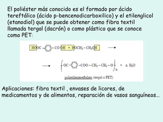 El poliéster más conocido es el formado por ácido
tereftálico (ácido p-bencenodicarboxilico) y el etilenglicol
(etanodiol) que se puede obtener como fibra textil
llamada tergal (dacrón) o como plástico que se conoce
como PET:
Aplicaciones: fibra textil , envases de licores, de
medicamentos y de alimentos, reparación de vasos sanguíneos…
 
