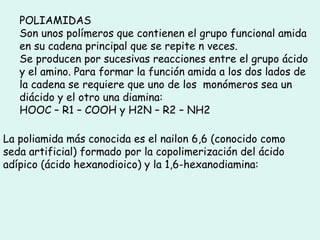 POLIAMIDAS
Son unos polímeros que contienen el grupo funcional amida
en su cadena principal que se repite n veces.
Se producen por sucesivas reacciones entre el grupo ácido
y el amino. Para formar la función amida a los dos lados de
la cadena se requiere que uno de los monómeros sea un
diácido y el otro una diamina:
HOOC – R1 – COOH y H2N – R2 – NH2
La poliamida más conocida es el nailon 6,6 (conocido como
seda artificial) formado por la copolimerización del ácido
adípico (ácido hexanodioico) y la 1,6-hexanodiamina:
 