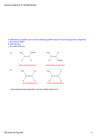 Química Orgánica. 2º de Bachillerato




    11. Representar y nombrar cada uno de los isómeros geométricos (si lo hay) de los siguientes compuestos:
    a. CH3-CH=CH-COOH
    b. ClCH=CH-CH3
    c. CH3-CHCl-CHCl-CH3


      a) 




                  ácido cis­2­butenoico               ácido trans­2­butenoico

      b) 




                       cis­1­cloropropeno              trans­1­cloropropeno


      c) No presenta isomería geométrica. No tiene dobles enlaces C=C.




IES Isidra de Guzmán                                                                                           11
 